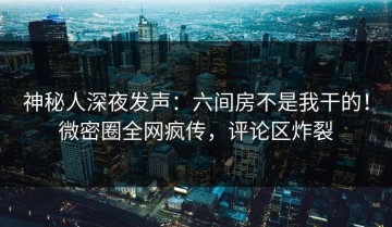 神秘人深夜发声：六间房不是我干的！微密圈全网疯传，评论区炸裂