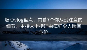 糖心vlog盘点：内幕7个你从没注意的细节，主持人上榜理由疯狂令人瞬间沦陷