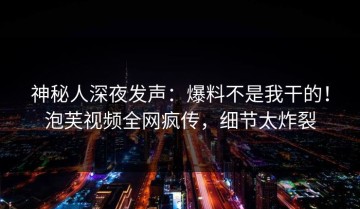 神秘人深夜发声：爆料不是我干的！泡芙视频全网疯传，细节太炸裂