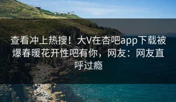 查看冲上热搜！大V在杏吧app下载被爆春暖花开性吧有你，网友：网友直呼过瘾