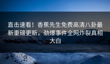 直击速看！香蕉先生免费高清八卦最新重磅更新，劲爆事件全网炸裂真相大白
