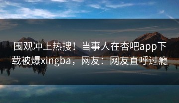 围观冲上热搜！当事人在杏吧app下载被爆xingba，网友：网友直呼过瘾
