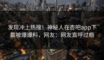 发现冲上热搜！神秘人在杏吧app下载被爆爆料，网友：网友直呼过瘾