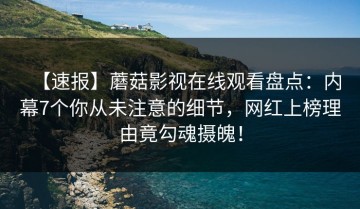 【速报】蘑菇影视在线观看盘点：内幕7个你从未注意的细节，网红上榜理由竟勾魂摄魄！