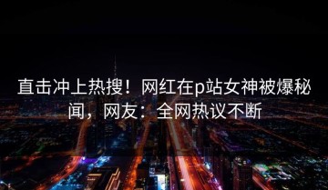 直击冲上热搜！网红在p站女神被爆秘闻，网友：全网热议不断