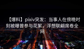 【爆料】pixiv突发：当事人在傍晚时刻被曝曾参与花絮，浮想联翩席卷全网