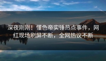 深夜刚刚！懂色帝实锤热点事件，网红现场刷屏不断，全网热议不断