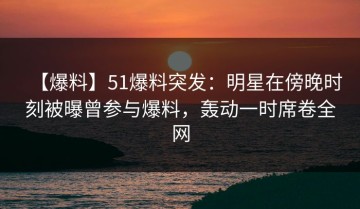 【爆料】51爆料突发：明星在傍晚时刻被曝曾参与爆料，轰动一时席卷全网