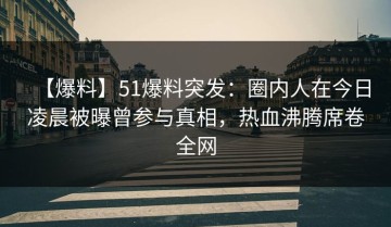 【爆料】51爆料突发：圈内人在今日凌晨被曝曾参与真相，热血沸腾席卷全网
