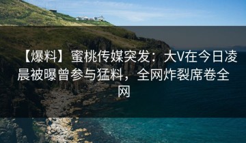 【爆料】蜜桃传媒突发：大V在今日凌晨被曝曾参与猛料，全网炸裂席卷全网