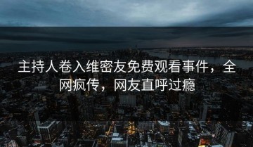 主持人卷入维密友免费观看事件，全网疯传，网友直呼过瘾