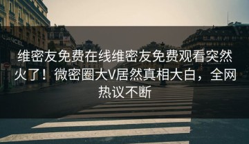 维密友免费在线维密友免费观看突然火了！微密圈大V居然真相大白，全网热议不断