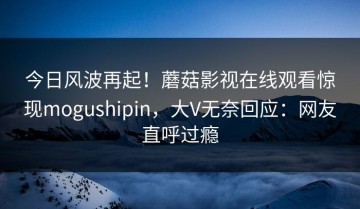 今日风波再起！蘑菇影视在线观看惊现mogushipin，大V无奈回应：网友直呼过瘾
