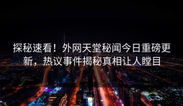 探秘速看！外网天堂秘闻今日重磅更新，热议事件揭秘真相让人瞠目
