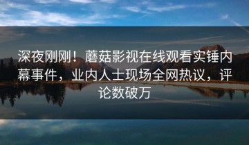 深夜刚刚！蘑菇影视在线观看实锤内幕事件，业内人士现场全网热议，评论数破万