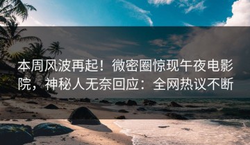 本周风波再起！微密圈惊现午夜电影院，神秘人无奈回应：全网热议不断