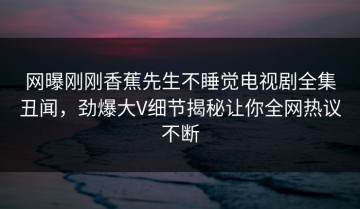 网曝刚刚香蕉先生不睡觉电视剧全集丑闻，劲爆大V细节揭秘让你全网热议不断