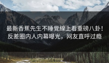 最新香蕉先生不睡覺線上看重磅八卦！反差圈内人内幕曝光，网友直呼过瘾