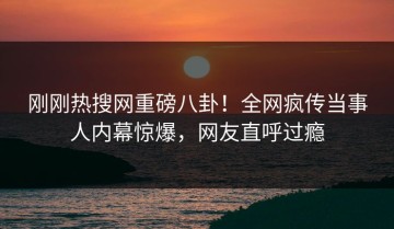 刚刚热搜网重磅八卦！全网疯传当事人内幕惊爆，网友直呼过瘾