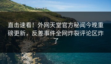 直击速看！外网天堂官方秘闻今晚重磅更新，反差事件全网炸裂评论区炸了