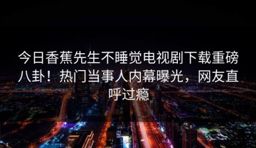 今日香蕉先生不睡觉电视剧下载重磅八卦！热门当事人内幕曝光，网友直呼过瘾
