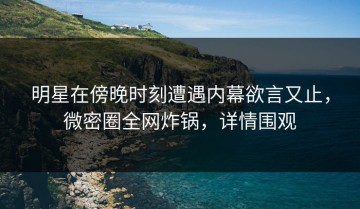 明星在傍晚时刻遭遇内幕欲言又止，微密圈全网炸锅，详情围观