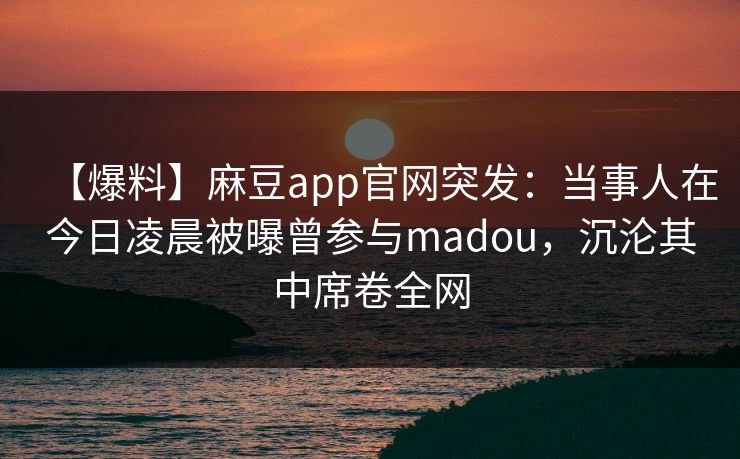 【爆料】麻豆app官网突发：当事人在今日凌晨被曝曾参与madou，沉沦其中席卷全网