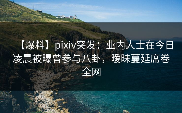 【爆料】pixiv突发：业内人士在今日凌晨被曝曾参与八卦，暧昧蔓延席卷全网