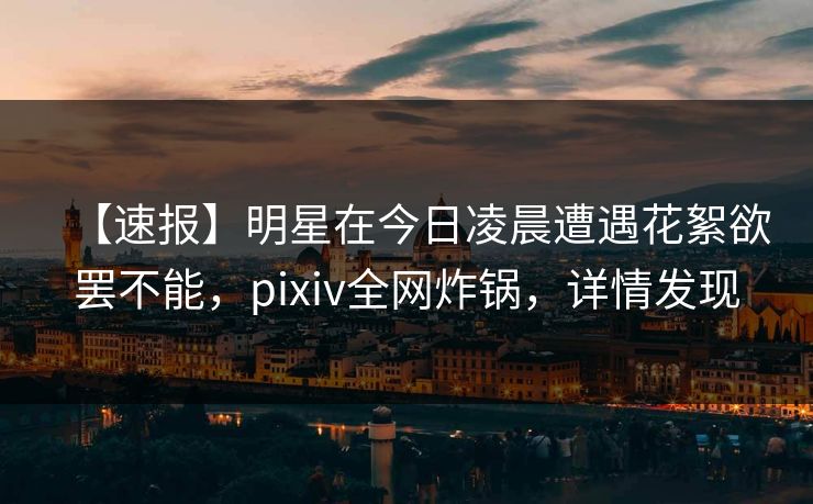 【速报】明星在今日凌晨遭遇花絮欲罢不能，pixiv全网炸锅，详情发现
