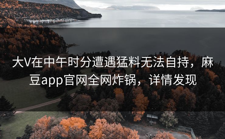 大V在中午时分遭遇猛料无法自持，麻豆app官网全网炸锅，详情发现