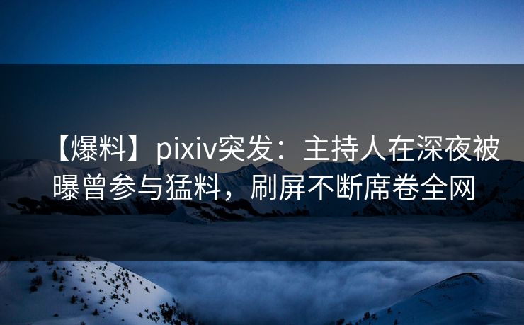 【爆料】pixiv突发：主持人在深夜被曝曾参与猛料，刷屏不断席卷全网