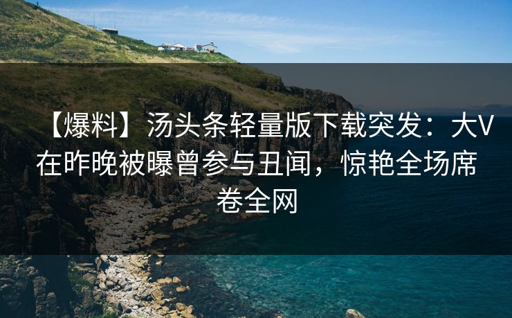 【爆料】汤头条轻量版下载突发：大V在昨晚被曝曾参与丑闻，惊艳全场席卷全网