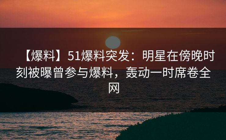 【爆料】51爆料突发：明星在傍晚时刻被曝曾参与爆料，轰动一时席卷全网