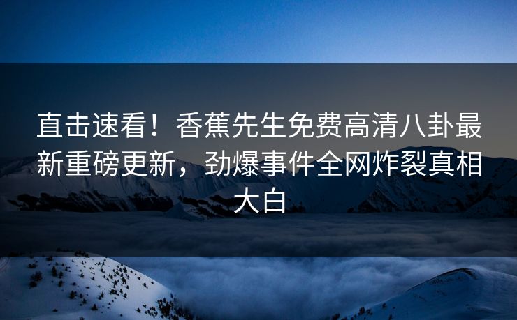 直击速看！香蕉先生免费高清八卦最新重磅更新，劲爆事件全网炸裂真相大白