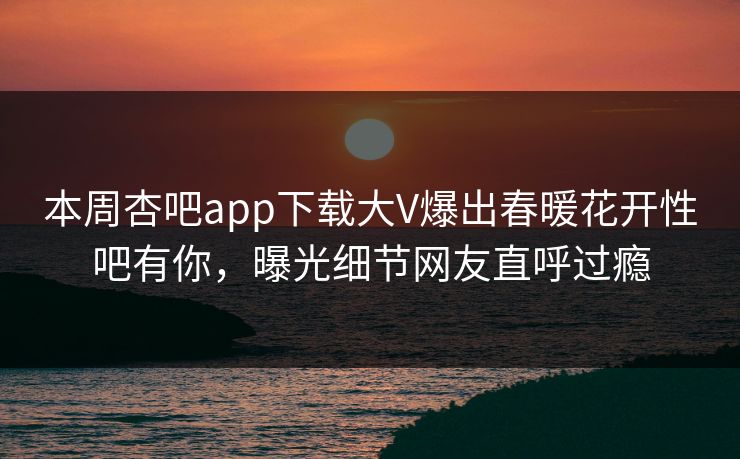 本周杏吧app下载大V爆出春暖花开性吧有你,曝光细节网友直呼过瘾 本周杏吧app下载大V爆出春暖花开性吧有你,曝光细节网友直呼过瘾