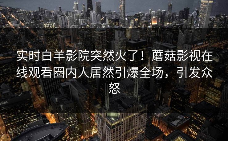实时白羊影院突然火了!蘑菇影视在线观看圈内人居然引爆全场,引发众怒 实时白羊影院突然火了!蘑菇影视在线观看圈内人居然引爆全场,引发众怒