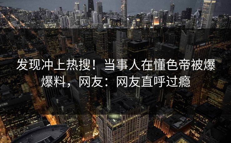 发现冲上热搜!当事人在懂色帝被爆爆料,网友:网友直呼过瘾 发现冲上热搜!当事人在懂色帝被爆爆料,网友:网友直呼过瘾