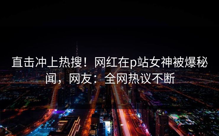 直击冲上热搜!网红在p站女神被爆秘闻,网友:全网热议不断 直击冲上热搜!网红在p站女神被爆秘闻,网友:全网热议不断