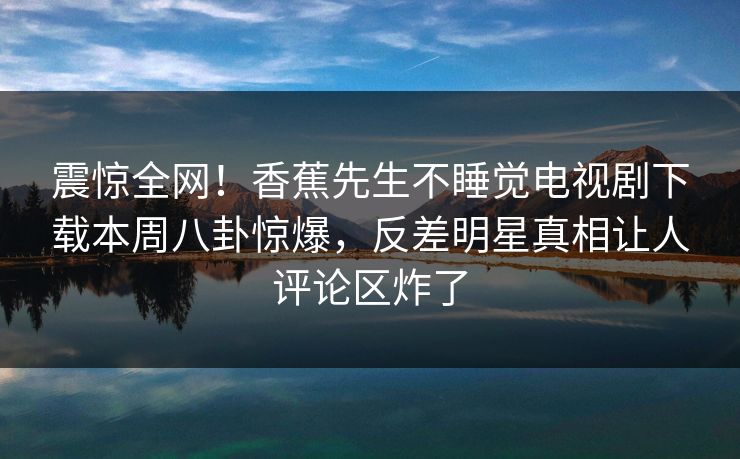 震惊全网!香蕉先生不睡觉电视剧下载本周八卦惊爆,反差明星真相让人评论区炸了 震惊全网!香蕉先生不睡觉电视剧下载本周八卦惊爆,反差明星真相让人评论区炸了