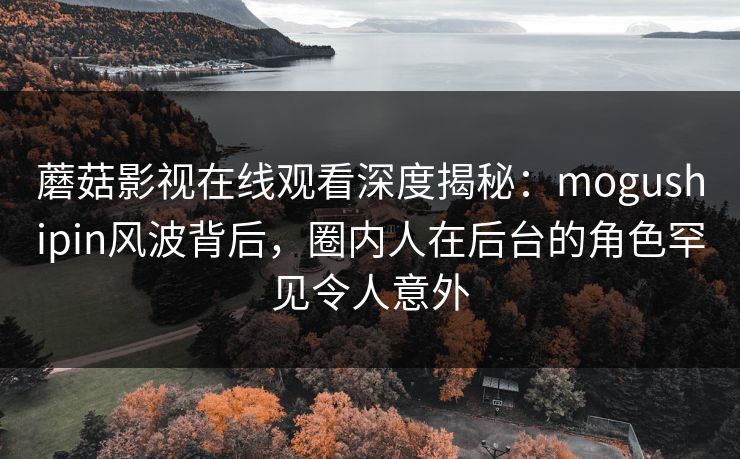 蘑菇影视在线观看深度揭秘:mogushipin风波背后,圈内人在后台的角色罕见令人意外 蘑菇影视在线观看深度揭秘:mogushipin风波背后,圈内人在后台的角色罕见令人意外