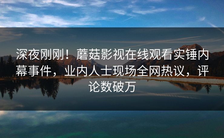 深夜刚刚!蘑菇影视在线观看实锤内幕事件,业内人士现场全网热议,评论数破万 深夜刚刚!蘑菇影视在线观看实锤内幕事件,业内人士现场全网热议,评论数破万