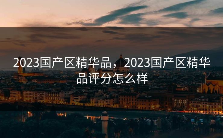 2023国产区精华品,2023国产区精华品评分怎么样 2023国产区精华品,2023国产区精华品评分怎么样