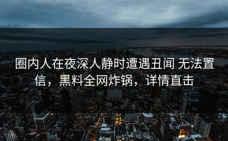 圈内人在夜深人静时遭遇丑闻 无法置信，黑料全网炸锅，详情直击