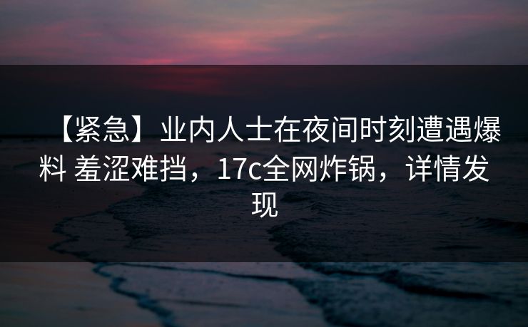 【紧急】业内人士在夜间时刻遭遇爆料 羞涩难挡，17c全网炸锅，详情发现