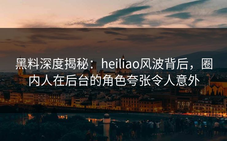 黑料深度揭秘：heiliao风波背后，圈内人在后台的角色夸张令人意外