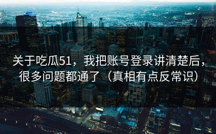 关于吃瓜51，我把账号登录讲清楚后，很多问题都通了（真相有点反常识）