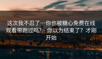 这次我不忍了…你也被糖心免费在线观看带跑过吗? · 你以为结束了？才刚开始