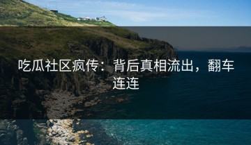 吃瓜社区疯传：背后真相流出，翻车连连