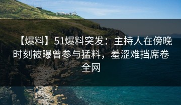 【爆料】51爆料突发：主持人在傍晚时刻被曝曾参与猛料，羞涩难挡席卷全网