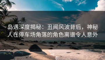 岛遇深度揭秘：丑闻风波背后，神秘人在停车场角落的角色离谱令人意外